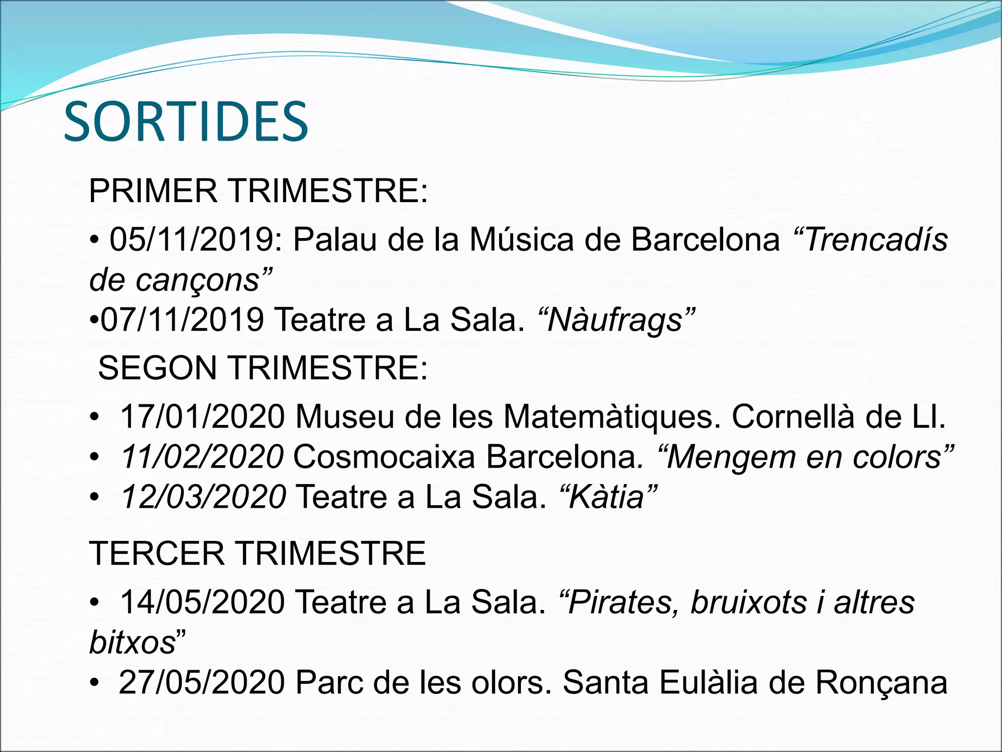 SORTIDES
PRIMER TRIMESTRE:
• 05/11/2019: Palau de la Música de Barcelona “Trencadís
de cançons”
•07/11/2019 Teatre a La Sala. “Nàufrags”
SEGON TRIMESTRE:
• 17/01/2020 Museu de les Matemàtiques. Cornellà de Ll.
• 11/02/2020 Cosmocaixa Barcelona. “Mengem en colors”
• 12/03/2020 Teatre a La Sala. “Kàtia”
TERCER TRIMESTRE
• 14/05/2020 Teatre a La Sala. “Pirates, bruixots i altres
bitxos”
• 27/05/2020 Parc de les olors. Santa Eulàlia de Ronçana
 