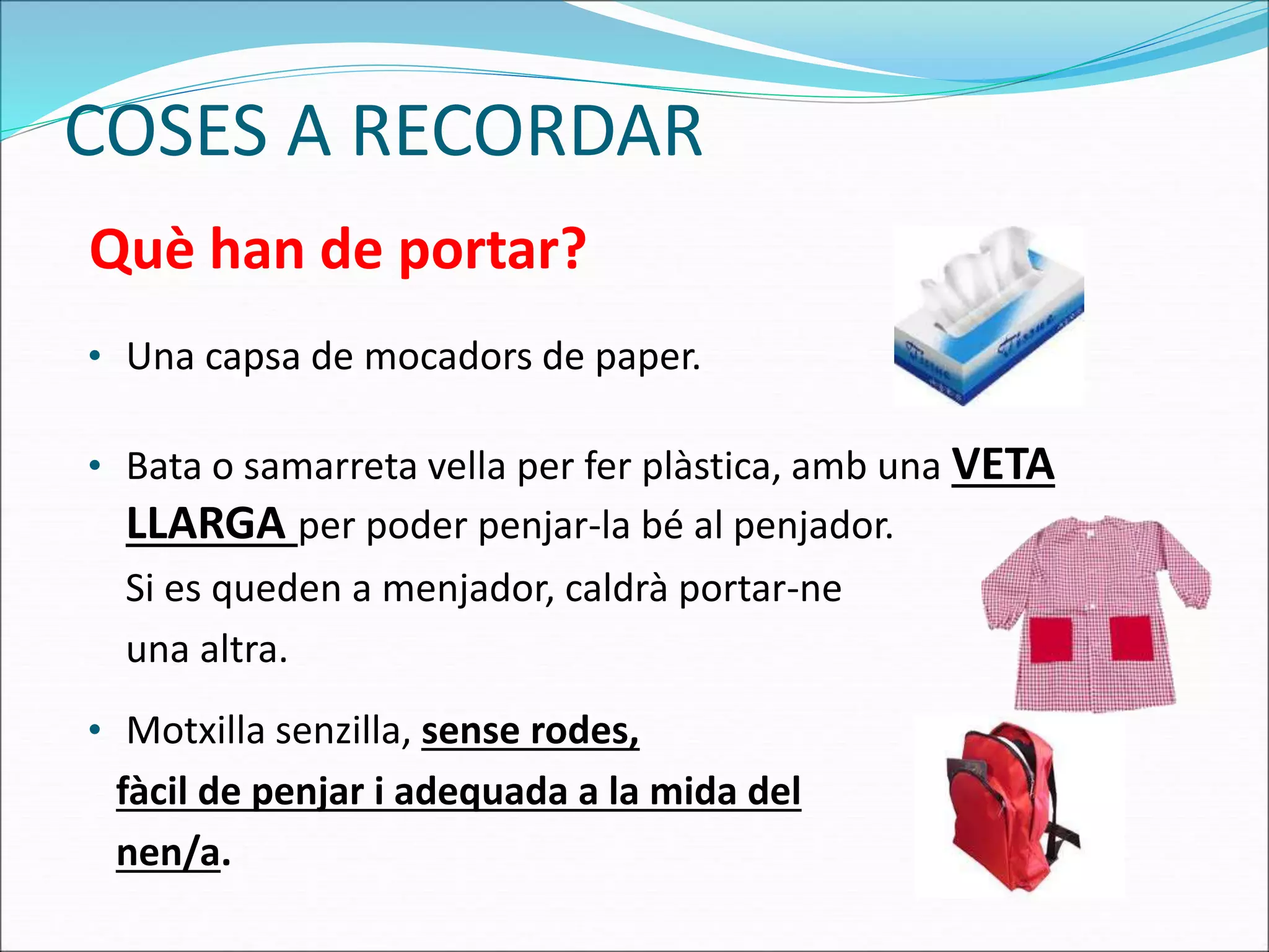 COSES A RECORDAR
• Una capsa de mocadors de paper.
• Bata o samarreta vella per fer plàstica, amb una VETA
LLARGA per poder penjar-la bé al penjador.
Si es queden a menjador, caldrà portar-ne
una altra.
• Motxilla senzilla, sense rodes,
fàcil de penjar i adequada a la mida del
nen/a.
Què han de portar?
 