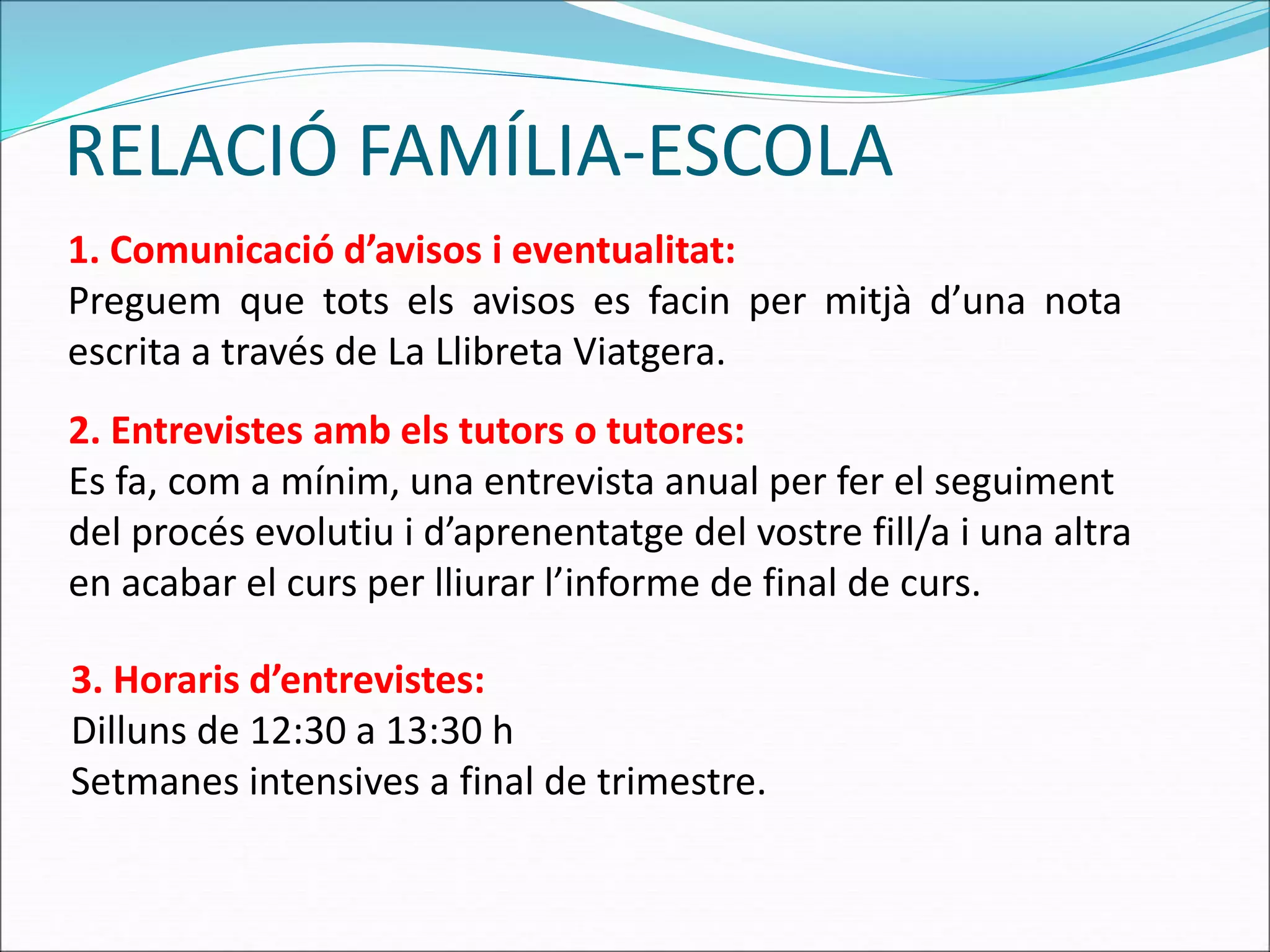 RELACIÓ FAMÍLIA-ESCOLA
1. Comunicació d’avisos i eventualitat:
Preguem que tots els avisos es facin per mitjà d’una nota
escrita a través de La Llibreta Viatgera.
2. Entrevistes amb els tutors o tutores:
Es fa, com a mínim, una entrevista anual per fer el seguiment
del procés evolutiu i d’aprenentatge del vostre fill/a i una altra
en acabar el curs per lliurar l’informe de final de curs.
3. Horaris d’entrevistes:
Dilluns de 12:30 a 13:30 h
Setmanes intensives a final de trimestre.
 