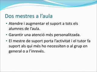 Dos mestres a l’aula
• Atendre i augmentar el suport a tots els
alumnes de l’aula.
• Garantir una atenció més personalitzada.
• El mestre de suport porta l’activitat i el tutor fa
suport als qui més ho necessiten o al grup en
general o a l’inrevés.
 