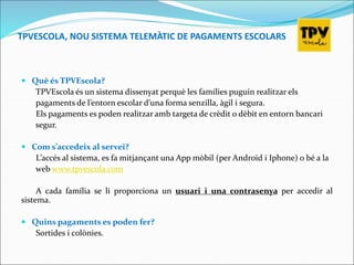 TPVESCOLA, NOU SISTEMA TELEMÀTIC DE PAGAMENTS ESCOLARS
 Què és TPVEscola?
TPVEscola és un sistema dissenyat perquè les famílies puguin realitzar els
pagaments de l’entorn escolar d’una forma senzilla, àgil i segura.
Els pagaments es poden realitzar amb targeta de crèdit o dèbit en entorn bancari
segur.
 Com s’accedeix al servei?
L’accés al sistema, es fa mitjançant una App mòbil (per Android i Iphone) o bé a la
web www.tpvescola.com
A cada família se li proporciona un usuari i una contrasenya per accedir al
sistema.
 Quins pagaments es poden fer?
Sortides i colònies.
 