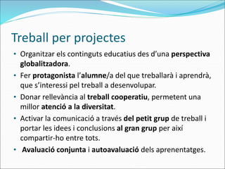 Treball per projectes
• Organitzar els continguts educatius des d’una perspectiva
globalitzadora.
• Fer protagonista l’alumne/a del que treballarà i aprendrà,
que s’interessi pel treball a desenvolupar.
• Donar rellevància al treball cooperatiu, permetent una
millor atenció a la diversitat.
• Activar la comunicació a través del petit grup de treball i
portar les idees i conclusions al gran grup per així
compartir-ho entre tots.
• Avaluació conjunta i autoavaluació dels aprenentatges.
 
