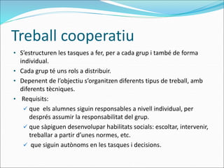 Treball cooperatiu
• S’estructuren les tasques a fer, per a cada grup i també de forma
individual.
• Cada grup té uns rols a distribuir.
• Depenent de l’objectiu s’organitzen diferents tipus de treball, amb
diferents tècniques.
• Requisits:
 que els alumnes siguin responsables a nivell individual, per
després assumir la responsabilitat del grup.
 que sàpiguen desenvolupar habilitats socials: escoltar, intervenir,
treballar a partir d’unes normes, etc.
 que siguin autònoms en les tasques i decisions.
 