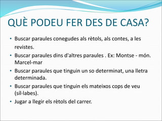 QUÈ PODEU FER DES DE CASA?
• Buscar paraules conegudes als rètols, als contes, a les
revistes.
• Buscar paraules dins d'altres paraules . Ex: Montse - món.
Marcel-mar
• Buscar paraules que tinguin un so determinat, una lletra
determinada.
• Buscar paraules que tinguin els mateixos cops de veu
(síl·labes).
• Jugar a llegir els rètols del carrer.
 