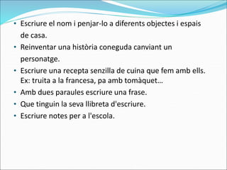 • Escriure el nom i penjar-lo a diferents objectes i espais
de casa.
• Reinventar una història coneguda canviant un
personatge.
• Escriure una recepta senzilla de cuina que fem amb ells.
Ex: truita a la francesa, pa amb tomàquet…
• Amb dues paraules escriure una frase.
• Que tinguin la seva llibreta d'escriure.
• Escriure notes per a l'escola.
 
