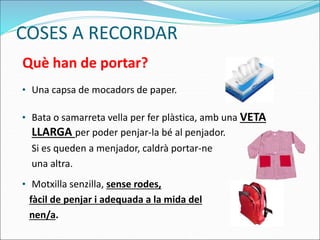 COSES A RECORDAR
• Una capsa de mocadors de paper.
• Bata o samarreta vella per fer plàstica, amb una VETA
LLARGA per poder penjar-la bé al penjador.
Si es queden a menjador, caldrà portar-ne
una altra.
• Motxilla senzilla, sense rodes,
fàcil de penjar i adequada a la mida del
nen/a.
Què han de portar?
 