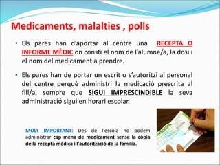 Medicaments, malalties , polls
• Els pares han d’aportar al centre una RECEPTA O
INFORME MÈDIC on consti el nom de l’alumne/a, la dosi i
el nom del medicament a prendre.
• Els pares han de portar un escrit o s’autoritzi al personal
del centre perquè administri la medicació prescrita al
fill/a, sempre que SIGUI IMPRESCINDIBLE la seva
administració sigui en horari escolar.
MOLT IMPORTANT: Des de l'escola no podem
administrar cap mena de medicament sense la còpia
de la recepta mèdica i l'autorització de la família.
 