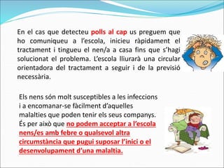 En el cas que detecteu polls al cap us preguem que
ho comuniqueu a l’escola, inicieu ràpidament el
tractament i tingueu el nen/a a casa fins que s’hagi
solucionat el problema. L’escola lliurarà una circular
orientadora del tractament a seguir i de la previsió
necessària.
Els nens són molt susceptibles a les infeccions
i a encomanar-se fàcilment d’aquelles
malalties que poden tenir els seus companys.
És per això que no podem acceptar a l’escola
nens/es amb febre o qualsevol altra
circumstància que pugui suposar l’inici o el
desenvolupament d’una malaltia.
 
