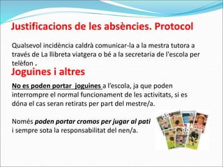 Justificacions de les absències. Protocol
Qualsevol incidència caldrà comunicar-la a la mestra tutora a
través de La llibreta viatgera o bé a la secretaria de l'escola per
telèfon .
Joguines i altres
No es poden portar joguines a l’escola, ja que poden
interrompre el normal funcionament de les activitats, si es
dóna el cas seran retirats per part del mestre/a.
Només poden portar cromos per jugar al pati
i sempre sota la responsabilitat del nen/a.
 