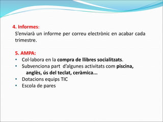 S’enviarà un informe per correu electrònic en acabar cada
trimestre.
5. AMPA:
• Col·labora en la compra de llibres socialitzats.
• Subvenciona part d’algunes activitats com piscina,
anglès, ús del teclat, ceràmica...
• Dotacions equips TIC
• Escola de pares
4. Informes:
 