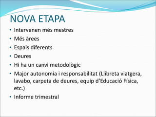 NOVA ETAPA
• Intervenen més mestres
• Més àrees
• Espais diferents
• Deures
• Hi ha un canvi metodològic
• Major autonomia i responsabilitat (Llibreta viatgera,
lavabo, carpeta de deures, equip d’Educació Física,
etc.)
• Informe trimestral
 
