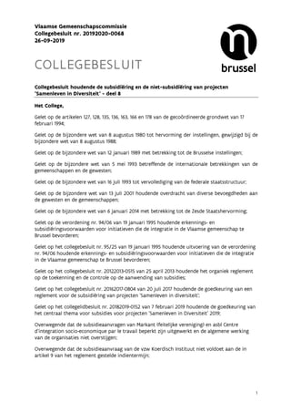 1
Vlaamse Gemeenschapscommissie
Collegebesluit nr. 20192020-0068
26-09-2019
COLLEGEBESLUIT
Collegebesluit houdende de subsidiëring en de niet-subsidiëring van projecten
'Samenleven in Diversiteit' - deel 8
Het College,
Gelet op de artikelen 127, 128, 135, 136, 163, 166 en 178 van de gecoördineerde grondwet van 17
februari 1994;
Gelet op de bijzondere wet van 8 augustus 1980 tot hervorming der instellingen, gewijzigd bij de
bijzondere wet van 8 augustus 1988;
Gelet op de bijzondere wet van 12 januari 1989 met betrekking tot de Brusselse instellingen;
Gelet op de bijzondere wet van 5 mei 1993 betreffende de internationale betrekkingen van de
gemeenschappen en de gewesten;
Gelet op de bijzondere wet van 16 juli 1993 tot vervollediging van de federale staatsstructuur;
Gelet op de bijzondere wet van 13 juli 2001 houdende overdracht van diverse bevoegdheden aan
de gewesten en de gemeenschappen;
Gelet op de bijzondere wet van 6 januari 2014 met betrekking tot de Zesde Staatshervorming;
Gelet op de verordening nr. 94/06 van 19 januari 1995 houdende erkennings- en
subsidiëringsvoorwaarden voor initiatieven die de integratie in de Vlaamse gemeenschap te
Brussel bevorderen;
Gelet op het collegebesluit nr. 95/25 van 19 januari 1995 houdende uitvoering van de verordening
nr. 94/06 houdende erkennings- en subsidiëringsvoorwaarden voor initiatieven die de integratie
in de Vlaamse gemeenschap te Brussel bevorderen;
Gelet op het collegebesluit nr. 20122013-0515 van 25 april 2013 houdende het organiek reglement
op de toekenning en de controle op de aanwending van subsidies;
Gelet op het collegebesluit nr. 20162017-0804 van 20 juli 2017 houdende de goedkeuring van een
reglement voor de subsidiëring van projecten 'Samenleven in diversiteit';
Gelet op het collegelidbesluit nr. 20182019-0152 van 7 februari 2019 houdende de goedkeuring van
het centraal thema voor subsidies voor projecten 'Samenleven in Diversiteit' 2019;
Overwegende dat de subsidieaanvragen van Markant (feitelijke vereniging) en asbl Centre
d'integration socio-economique par le travail beperkt zijn uitgewerkt en de algemene werking
van de organisaties niet overstijgen;
Overwegende dat de subsidieaanvraag van de vzw Koerdisch Instituut niet voldoet aan de in
artikel 9 van het reglement gestelde indientermijn;
 