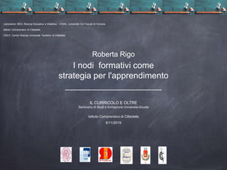 Laboratorio RED, Ricerca Educativa e Didattica - CISRE, Università Ca' Foscari di Venezia
Istituto Comprensivo di Cittadella
CRUT, Centro Risorse Università Territorio di Cittadella
Roberta Rigo
I nodi formativi come
strategia per l'apprendimento
IL CURRICOLO E OLTRE
Seminario di Studi e formazione Università-Scuola
Istituto Comprensivo di Cittadella
6/11/2019
 