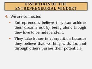 ESSENTIALS OF THE
ENTREPRENEURIAL MINDSET
4. We are connected
• Entrepreneurs believe they can achieve
their dreams not by being alone though
they love to be independent.
• They take honor in competition because
they believe that working with, for, and
through others pushes their potentials.
 