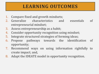 LEARNING OUTCOMES
1. Compare fixed and growth mindsets;
2. Generalize characteristics and essentials of
entrepreneurial mindset;
3. Assess entrepreneurship as a habit;
4. Consider opportunity recognition using mindset;
5. Integrate structured strategies of forming ideas;
6. Propose pathways towards the identification of
opportunity;
7. Recommend ways on using information rightfully to
create impact; and,
8. Adapt the IDEATE model in opportunity recognition.
 