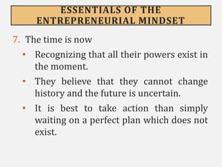 ESSENTIALS OF THE
ENTREPRENEURIAL MINDSET
7. The time is now
• Recognizing that all their powers exist in
the moment.
• They believe that they cannot change
history and the future is uncertain.
• It is best to take action than simply
waiting on a perfect plan which does not
exist.
 