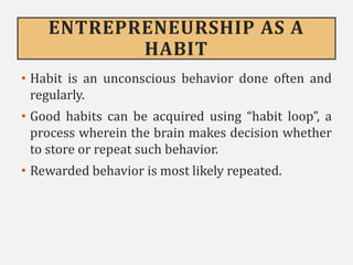 ENTREPRENEURSHIP AS A
HABIT
• Habit is an unconscious behavior done often and
regularly.
• Good habits can be acquired using “habit loop”, a
process wherein the brain makes decision whether
to store or repeat such behavior.
• Rewarded behavior is most likely repeated.
 