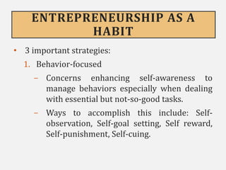 ENTREPRENEURSHIP AS A
HABIT
• 3 important strategies:
1. Behavior-focused
- Concerns enhancing self-awareness to
manage behaviors especially when dealing
with essential but not-so-good tasks.
- Ways to accomplish this include: Self-
observation, Self-goal setting, Self reward,
Self-punishment, Self-cuing.
 