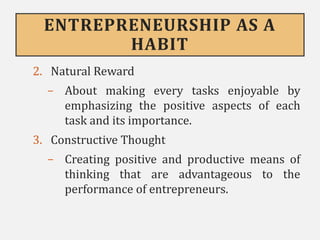 ENTREPRENEURSHIP AS A
HABIT
2. Natural Reward
- About making every tasks enjoyable by
emphasizing the positive aspects of each
task and its importance.
3. Constructive Thought
- Creating positive and productive means of
thinking that are advantageous to the
performance of entrepreneurs.
 