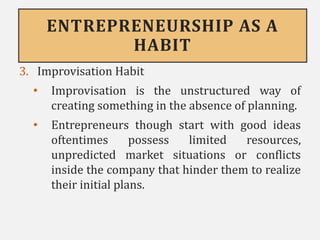 ENTREPRENEURSHIP AS A
HABIT
3. Improvisation Habit
• Improvisation is the unstructured way of
creating something in the absence of planning.
• Entrepreneurs though start with good ideas
oftentimes possess limited resources,
unpredicted market situations or conflicts
inside the company that hinder them to realize
their initial plans.
 