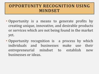 OPPORTUNITY RECOGNITION USING
MINDSET
• Opportunity is a means to generate profits by
creating unique, innovative, and desirable products
or services which are not being found in the market
yet.
• Opportunity recognition is a process by which
individuals and businesses make use their
entrepreneurial mindset to establish new
businesses or ideas.
 