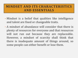 MINDSET AND ITS CHARACTERISTICS
AND ESSENTIALS
−Mindset is a belief that qualities like intelligence
and talent are fixed or changeable traits.
−A mindset of abundance will consider that there is
plenty of resources for everyone and that resources
will not run out because they are replaceable.
However, a mindset of scarcity shall think that
there is inadequate amount of things around, so
some people can either benefit or lose them.
 
