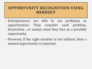OPPORTUNITY RECOGNITION USING
MINDSET
• Entrepreneurs are able to see problems as
opportunities. They consider each problem,
frustration , or unmet need they face as a possible
opportunity.
• However, if the right mindset is not utilized, then a
missed opportunity is expected.
 