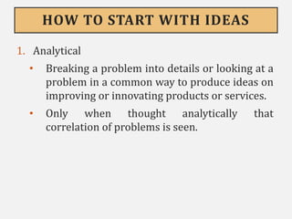 HOW TO START WITH IDEAS
1. Analytical
• Breaking a problem into details or looking at a
problem in a common way to produce ideas on
improving or innovating products or services.
• Only when thought analytically that
correlation of problems is seen.
 