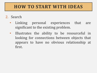 HOW TO START WITH IDEAS
2. Search
• Linking personal experiences that are
significant to the existing problem.
• Illustrates the ability to be resourceful in
looking for connections between objects that
appears to have no obvious relationship at
first.
 