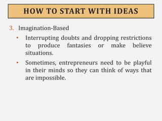 HOW TO START WITH IDEAS
3. Imagination-Based
• Interrupting doubts and dropping restrictions
to produce fantasies or make believe
situations.
• Sometimes, entrepreneurs need to be playful
in their minds so they can think of ways that
are impossible.
 