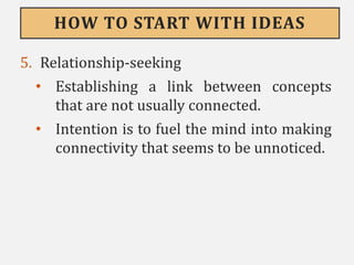 HOW TO START WITH IDEAS
5. Relationship-seeking
• Establishing a link between concepts
that are not usually connected.
• Intention is to fuel the mind into making
connectivity that seems to be unnoticed.
 