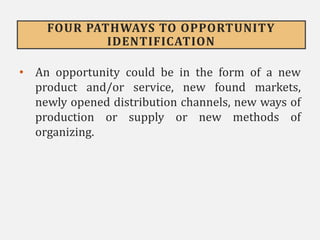 FOUR PATHWAYS TO OPPORTUNITY
IDENTIFICATION
• An opportunity could be in the form of a new
product and/or service, new found markets,
newly opened distribution channels, new ways of
production or supply or new methods of
organizing.
 