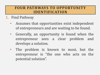 FOUR PATHWAYS TO OPPORTUNITY
IDENTIFICATION
1. Find Pathway
• Assumes that opportunities exist independent
of entrepreneurs and are waiting to be found.
• Generally, an opportunity is found when the
entrepreneur sees a clear problem and
develops a solution.
• The problem is known to most, but the
entrepreneur is “the one who acts on the
potential solution”.
 
