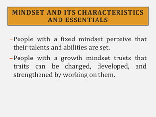MINDSET AND ITS CHARACTERISTICS
AND ESSENTIALS
−People with a fixed mindset perceive that
their talents and abilities are set.
−People with a growth mindset trusts that
traits can be changed, developed, and
strengthened by working on them.
 