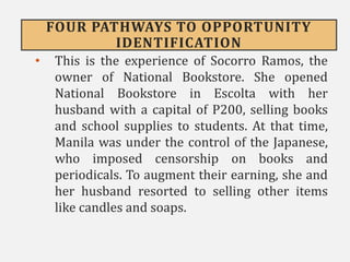 FOUR PATHWAYS TO OPPORTUNITY
IDENTIFICATION
• This is the experience of Socorro Ramos, the
owner of National Bookstore. She opened
National Bookstore in Escolta with her
husband with a capital of P200, selling books
and school supplies to students. At that time,
Manila was under the control of the Japanese,
who imposed censorship on books and
periodicals. To augment their earning, she and
her husband resorted to selling other items
like candles and soaps.
 