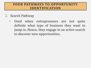 FOUR PATHWAYS TO OPPORTUNITY
IDENTIFICATION
2. Search Pathway
• Used when entrepreneurs are not quite
definite what type of business they want to
jump in. Hence, they engage in an active search
to discover new opportunities.
 