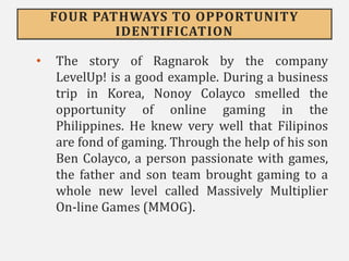FOUR PATHWAYS TO OPPORTUNITY
IDENTIFICATION
• The story of Ragnarok by the company
LevelUp! is a good example. During a business
trip in Korea, Nonoy Colayco smelled the
opportunity of online gaming in the
Philippines. He knew very well that Filipinos
are fond of gaming. Through the help of his son
Ben Colayco, a person passionate with games,
the father and son team brought gaming to a
whole new level called Massively Multiplier
On-line Games (MMOG).
 