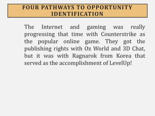 FOUR PATHWAYS TO OPPORTUNITY
IDENTIFICATION
The Internet and gaming was really
progressing that time with Counterstrike as
the popular online game. They got the
publishing rights with Oz World and 3D Chat,
but it was with Ragnarok from Korea that
served as the accomplishment of LevelUp!
 