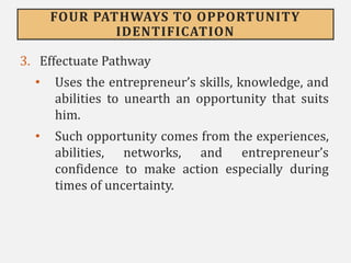 FOUR PATHWAYS TO OPPORTUNITY
IDENTIFICATION
3. Effectuate Pathway
• Uses the entrepreneur’s skills, knowledge, and
abilities to unearth an opportunity that suits
him.
• Such opportunity comes from the experiences,
abilities, networks, and entrepreneur’s
confidence to make action especially during
times of uncertainty.
 
