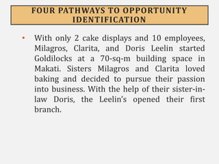 FOUR PATHWAYS TO OPPORTUNITY
IDENTIFICATION
• With only 2 cake displays and 10 employees,
Milagros, Clarita, and Doris Leelin started
Goldilocks at a 70-sq-m building space in
Makati. Sisters Milagros and Clarita loved
baking and decided to pursue their passion
into business. With the help of their sister-in-
law Doris, the Leelin’s opened their first
branch.
 
