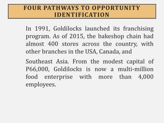 FOUR PATHWAYS TO OPPORTUNITY
IDENTIFICATION
In 1991, Goldilocks launched its franchising
program. As of 2015, the bakeshop chain had
almost 400 stores across the country, with
other branches in the USA, Canada, and
Southeast Asia. From the modest capital of
P66,000, Goldilocks is now a multi-million
food enterprise with more than 4,000
employees.
 