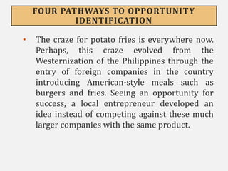 FOUR PATHWAYS TO OPPORTUNITY
IDENTIFICATION
• The craze for potato fries is everywhere now.
Perhaps, this craze evolved from the
Westernization of the Philippines through the
entry of foreign companies in the country
introducing American-style meals such as
burgers and fries. Seeing an opportunity for
success, a local entrepreneur developed an
idea instead of competing against these much
larger companies with the same product.
 