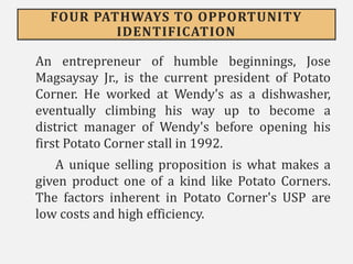 FOUR PATHWAYS TO OPPORTUNITY
IDENTIFICATION
An entrepreneur of humble beginnings, Jose
Magsaysay Jr., is the current president of Potato
Corner. He worked at Wendy's as a dishwasher,
eventually climbing his way up to become a
district manager of Wendy's before opening his
first Potato Corner stall in 1992.
A unique selling proposition is what makes a
given product one of a kind like Potato Corners.
The factors inherent in Potato Corner's USP are
low costs and high efficiency.
 