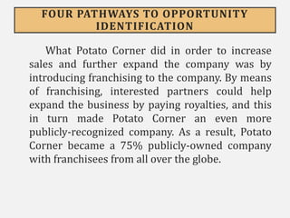 FOUR PATHWAYS TO OPPORTUNITY
IDENTIFICATION
What Potato Corner did in order to increase
sales and further expand the company was by
introducing franchising to the company. By means
of franchising, interested partners could help
expand the business by paying royalties, and this
in turn made Potato Corner an even more
publicly-recognized company. As a result, Potato
Corner became a 75% publicly-owned company
with franchisees from all over the globe.
 