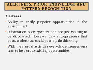 ALERTNESS, PRIOR KNOWLEDGE AND
PATTERN RECOGNITION
Alertness
• Ability to easily pinpoint opportunities in the
environment.
• Information is everywhere and are just waiting to
be discovered. However, only entrepreneurs that
possess alertness could possibly do this thing.
• With their usual activities everyday, entrepreneurs
turn to be alert to existing opportunities.
 