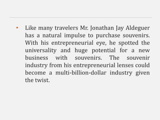 • Like many travelers Mr. Jonathan Jay Aldeguer
has a natural impulse to purchase souvenirs.
With his entrepreneurial eye, he spotted the
universality and huge potential for a new
business with souvenirs. The souvenir
industry from his entrepreneurial lenses could
become a multi-billion-dollar industry given
the twist.
 