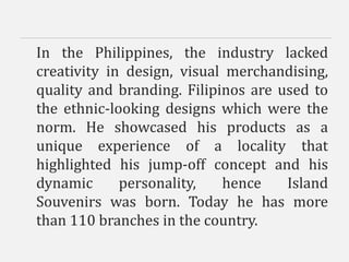 In the Philippines, the industry lacked
creativity in design, visual merchandising,
quality and branding. Filipinos are used to
the ethnic-looking designs which were the
norm. He showcased his products as a
unique experience of a locality that
highlighted his jump-off concept and his
dynamic personality, hence Island
Souvenirs was born. Today he has more
than 110 branches in the country.
 