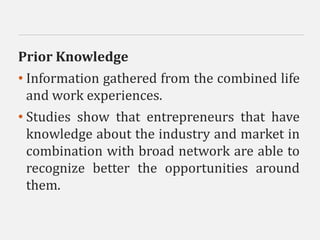 Prior Knowledge
• Information gathered from the combined life
and work experiences.
• Studies show that entrepreneurs that have
knowledge about the industry and market in
combination with broad network are able to
recognize better the opportunities around
them.
 