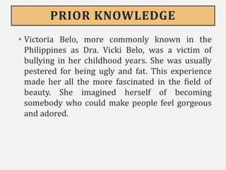 PRIOR KNOWLEDGE
• Victoria Belo, more commonly known in the
Philippines as Dra. Vicki Belo, was a victim of
bullying in her childhood years. She was usually
pestered for being ugly and fat. This experience
made her all the more fascinated in the field of
beauty. She imagined herself of becoming
somebody who could make people feel gorgeous
and adored.
 