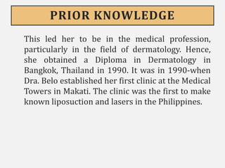 PRIOR KNOWLEDGE
This led her to be in the medical profession,
particularly in the field of dermatology. Hence,
she obtained a Diploma in Dermatology in
Bangkok, Thailand in 1990. It was in 1990-when
Dra. Belo established her first clinic at the Medical
Towers in Makati. The clinic was the first to make
known liposuction and lasers in the Philippines.
 